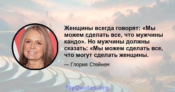 Женщины всегда говорят: «Мы можем сделать все, что мужчины кандо». Но мужчины должны сказать: «Мы можем сделать все, что могут сделать женщины.