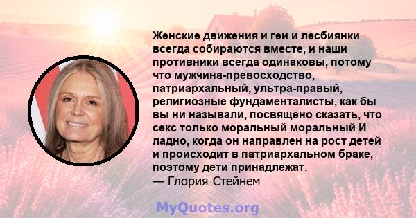 Женские движения и геи и лесбиянки всегда собираются вместе, и наши противники всегда одинаковы, потому что мужчина-превосходство, патриархальный, ультра-правый, религиозные фундаменталисты, как бы вы ни называли,