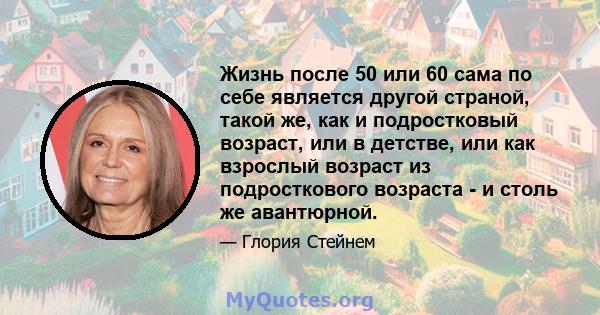 Жизнь после 50 или 60 сама по себе является другой страной, такой же, как и подростковый возраст, или в детстве, или как взрослый возраст из подросткового возраста - и столь же авантюрной.