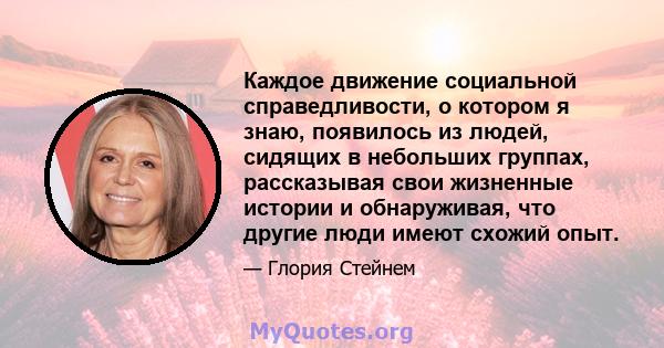 Каждое движение социальной справедливости, о котором я знаю, появилось из людей, сидящих в небольших группах, рассказывая свои жизненные истории и обнаруживая, что другие люди имеют схожий опыт.