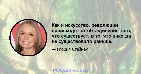 Как и искусство, революции происходят от объединения того, что существует, в то, что никогда не существовало раньше.