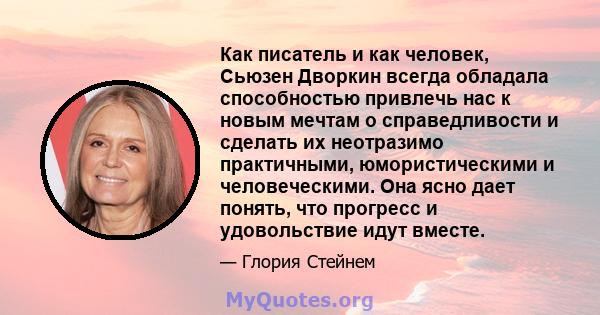 Как писатель и как человек, Сьюзен Дворкин всегда обладала способностью привлечь нас к новым мечтам о справедливости и сделать их неотразимо практичными, юмористическими и человеческими. Она ясно дает понять, что