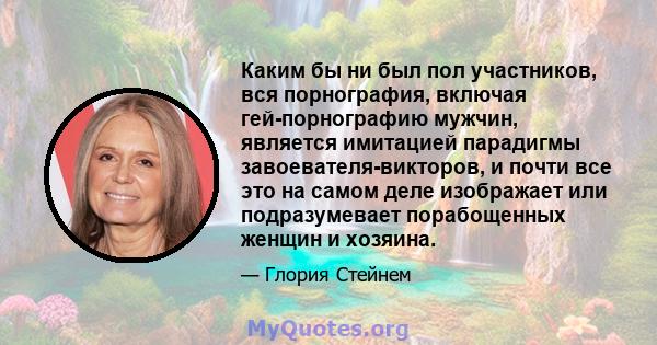 Каким бы ни был пол участников, вся порнография, включая гей-порнографию мужчин, является имитацией парадигмы завоевателя-викторов, и почти все это на самом деле изображает или подразумевает порабощенных женщин и