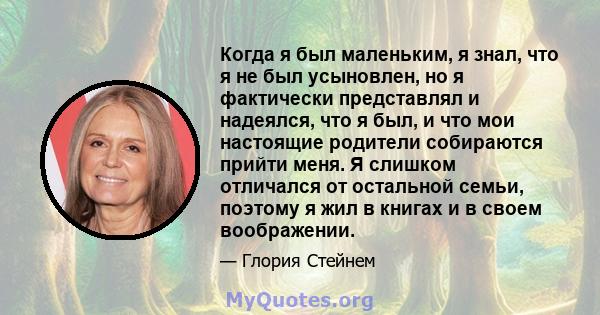 Когда я был маленьким, я знал, что я не был усыновлен, но я фактически представлял и надеялся, что я был, и что мои настоящие родители собираются прийти меня. Я слишком отличался от остальной семьи, поэтому я жил в