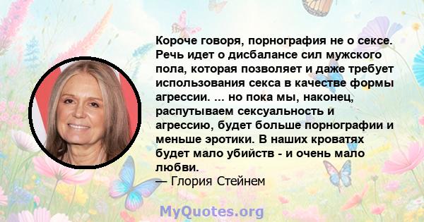 Короче говоря, порнография не о сексе. Речь идет о дисбалансе сил мужского пола, которая позволяет и даже требует использования секса в качестве формы агрессии. ... но пока мы, наконец, распутываем сексуальность и