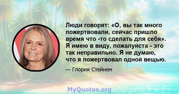 Люди говорят: «О, вы так много пожертвовали, сейчас пришло время что -то сделать для себя». Я имею в виду, пожалуйста - это так неправильно. Я не думаю, что я пожертвовал одной вещью.