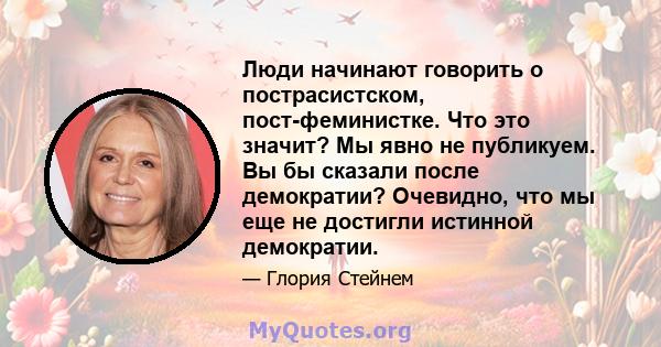 Люди начинают говорить о пострасистском, пост-феминистке. Что это значит? Мы явно не публикуем. Вы бы сказали после демократии? Очевидно, что мы еще не достигли истинной демократии.