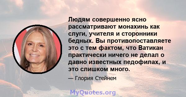 Людям совершенно ясно рассматривают монахинь как слуги, учителя и сторонники бедных. Вы противопоставляете это с тем фактом, что Ватикан практически ничего не делал о давно известных педофилах, и это слишком много.