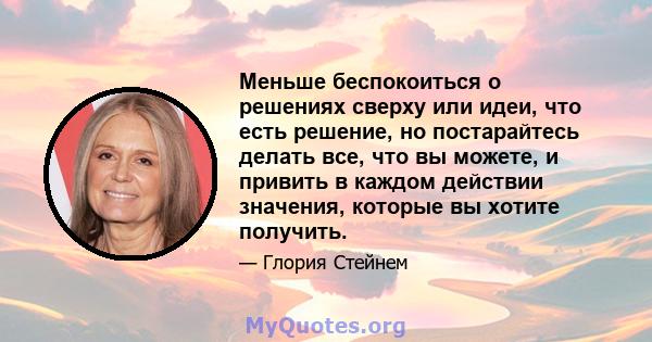 Меньше беспокоиться о решениях сверху или идеи, что есть решение, но постарайтесь делать все, что вы можете, и привить в каждом действии значения, которые вы хотите получить.