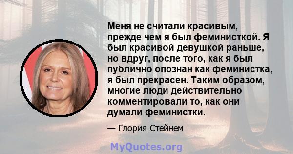 Меня не считали красивым, прежде чем я был феминисткой. Я был красивой девушкой раньше, но вдруг, после того, как я был публично опознан как феминистка, я был прекрасен. Таким образом, многие люди действительно