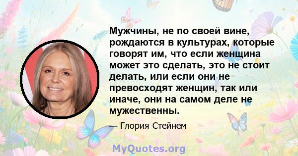 Мужчины, не по своей вине, рождаются в культурах, которые говорят им, что если женщина может это сделать, это не стоит делать, или если они не превосходят женщин, так или иначе, они на самом деле не мужественны.