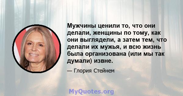 Мужчины ценили то, что они делали, женщины по тому, как они выглядели, а затем тем, что делали их мужья, и всю жизнь была организована (или мы так думали) извне.