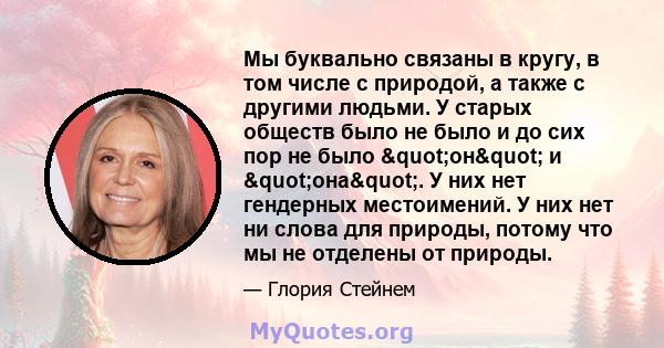 Мы буквально связаны в кругу, в том числе с природой, а также с другими людьми. У старых обществ было не было и до сих пор не было "он" и "она". У них нет гендерных местоимений. У них нет ни слова