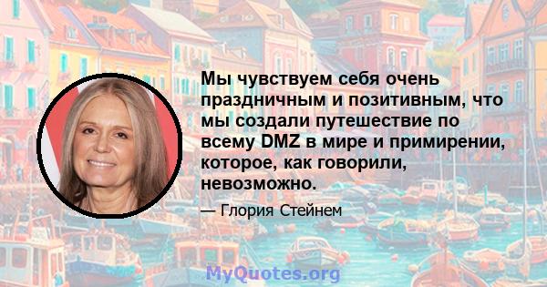 Мы чувствуем себя очень праздничным и позитивным, что мы создали путешествие по всему DMZ в мире и примирении, которое, как говорили, невозможно.