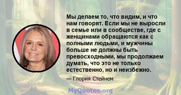 Мы делаем то, что видим, и что нам говорят. Если мы не выросли в семье или в сообществе, где с женщинами обращаются как с полными людьми, и мужчины больше не должны быть превосходными, мы продолжаем думать, что это не