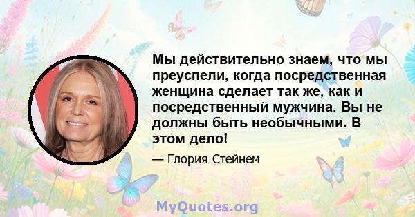 Мы действительно знаем, что мы преуспели, когда посредственная женщина сделает так же, как и посредственный мужчина. Вы не должны быть необычными. В этом дело!