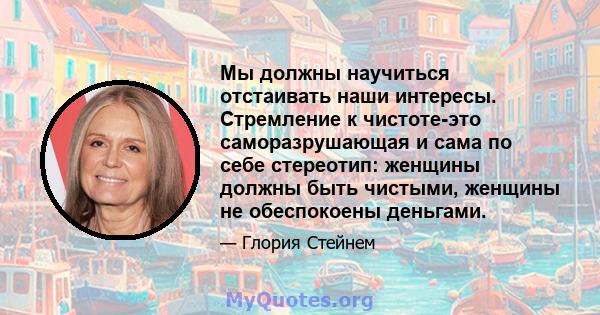 Мы должны научиться отстаивать наши интересы. Стремление к чистоте-это саморазрушающая и сама по себе стереотип: женщины должны быть чистыми, женщины не обеспокоены деньгами.