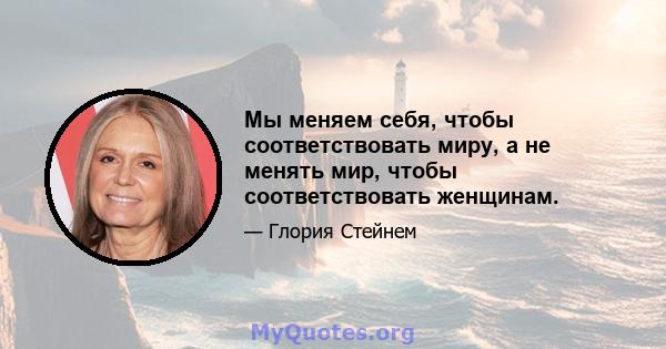 Мы меняем себя, чтобы соответствовать миру, а не менять мир, чтобы соответствовать женщинам.