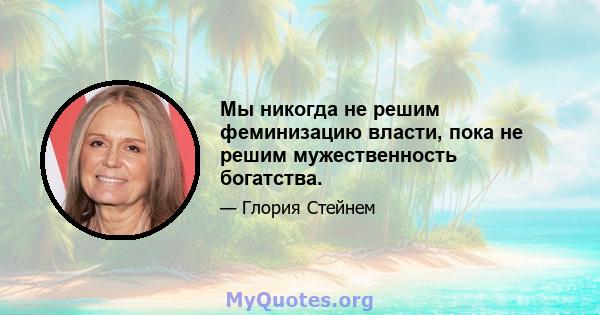 Мы никогда не решим феминизацию власти, пока не решим мужественность богатства.