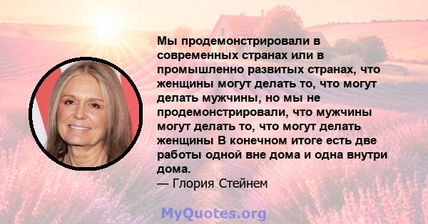 Мы продемонстрировали в современных странах или в промышленно развитых странах, что женщины могут делать то, что могут делать мужчины, но мы не продемонстрировали, что мужчины могут делать то, что могут делать женщины В 