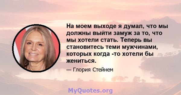 На моем выходе я думал, что мы должны выйти замуж за то, что мы хотели стать. Теперь вы становитесь теми мужчинами, которых когда -то хотели бы жениться.