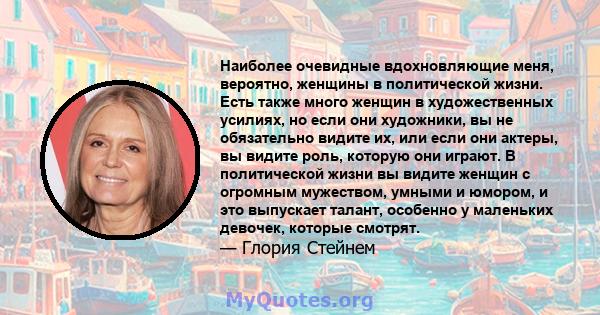 Наиболее очевидные вдохновляющие меня, вероятно, женщины в политической жизни. Есть также много женщин в художественных усилиях, но если они художники, вы не обязательно видите их, или если они актеры, вы видите роль,