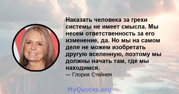 Наказать человека за грехи системы не имеет смысла. Мы несем ответственность за его изменение, да. Но мы на самом деле не можем изобретать другую вселенную, поэтому мы должны начать там, где мы находимся.