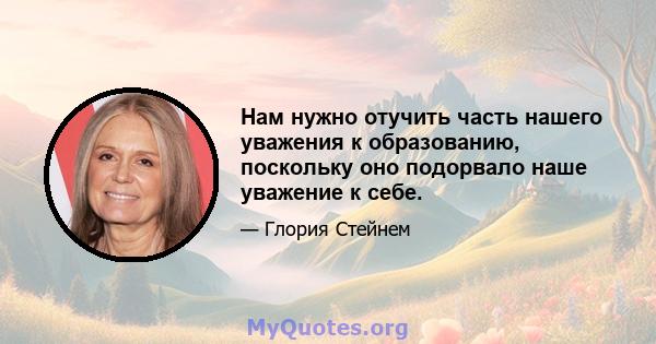 Нам нужно отучить часть нашего уважения к образованию, поскольку оно подорвало наше уважение к себе.