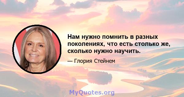 Нам нужно помнить в разных поколениях, что есть столько же, сколько нужно научить.