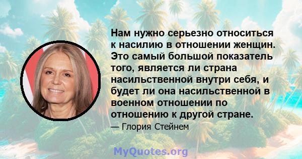 Нам нужно серьезно относиться к насилию в отношении женщин. Это самый большой показатель того, является ли страна насильственной внутри себя, и будет ли она насильственной в военном отношении по отношению к другой