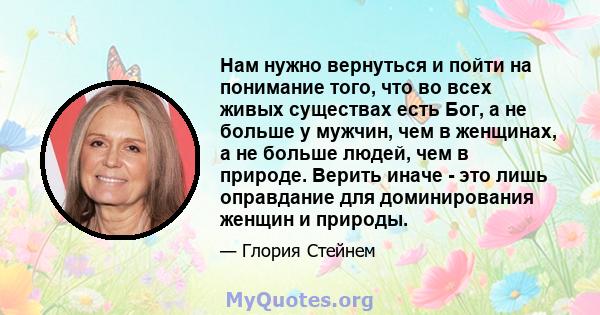 Нам нужно вернуться и пойти на понимание того, что во всех живых существах есть Бог, а не больше у мужчин, чем в женщинах, а не больше людей, чем в природе. Верить иначе - это лишь оправдание для доминирования женщин и