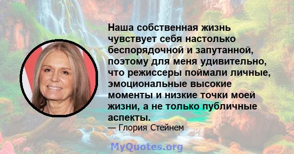 Наша собственная жизнь чувствует себя настолько беспорядочной и запутанной, поэтому для меня удивительно, что режиссеры поймали личные, эмоциональные высокие моменты и низкие точки моей жизни, а не только публичные