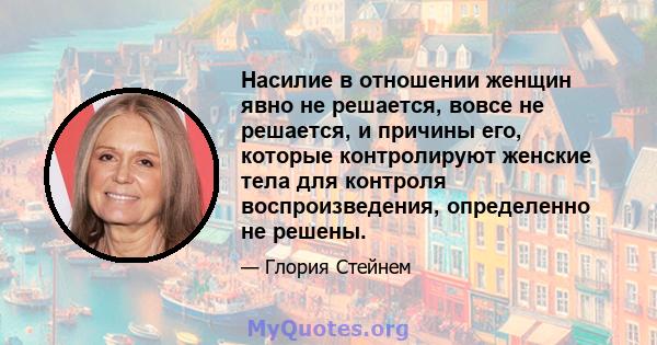 Насилие в отношении женщин явно не решается, вовсе не решается, и причины его, которые контролируют женские тела для контроля воспроизведения, определенно не решены.