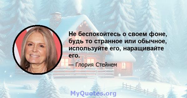 Не беспокойтесь о своем фоне, будь то странное или обычное, используйте его, наращивайте его.