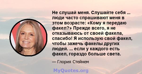 Не слушай меня. Слушайте себя ... люди часто спрашивают меня в этом возрасте: «Кому я передаю факел?» Прежде всего, я не отказываюсь от своей факела, спасибо! Я использую свой факел, чтобы зажечь факелы других людей.