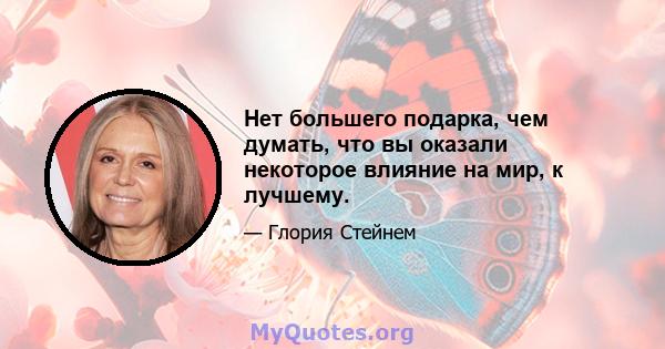 Нет большего подарка, чем думать, что вы оказали некоторое влияние на мир, к лучшему.