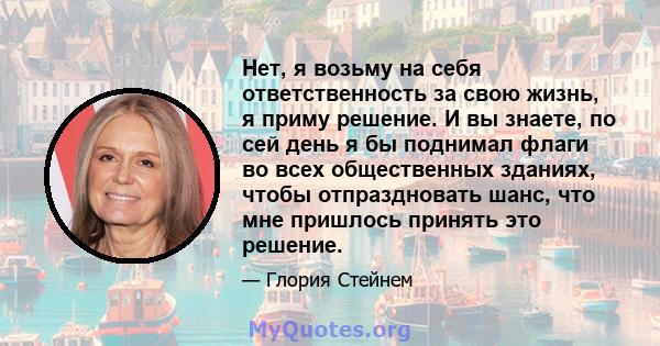 Нет, я возьму на себя ответственность за свою жизнь, я приму решение. И вы знаете, по сей день я бы поднимал флаги во всех общественных зданиях, чтобы отпраздновать шанс, что мне пришлось принять это решение.