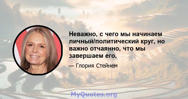 Неважно, с чего мы начинаем личный/политический круг, но важно отчаянно, что мы завершаем его.