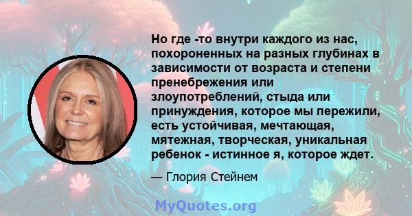 Но где -то внутри каждого из нас, похороненных на разных глубинах в зависимости от возраста и степени пренебрежения или злоупотреблений, стыда или принуждения, которое мы пережили, есть устойчивая, мечтающая, мятежная,