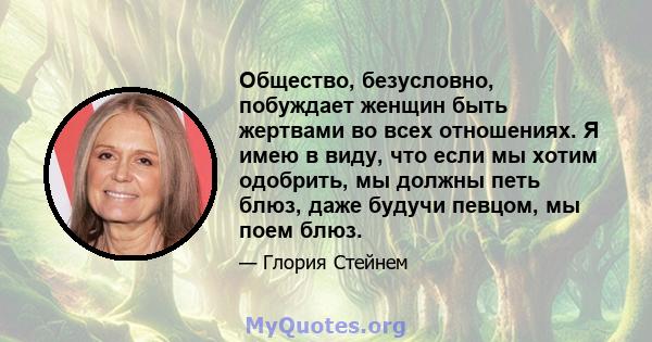 Общество, безусловно, побуждает женщин быть жертвами во всех отношениях. Я имею в виду, что если мы хотим одобрить, мы должны петь блюз, даже будучи певцом, мы поем блюз.