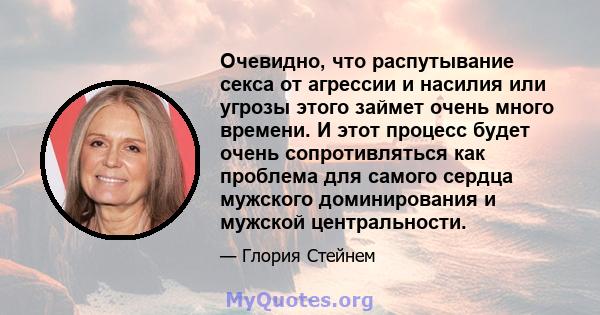 Очевидно, что распутывание секса от агрессии и насилия или угрозы этого займет очень много времени. И этот процесс будет очень сопротивляться как проблема для самого сердца мужского доминирования и мужской центральности.