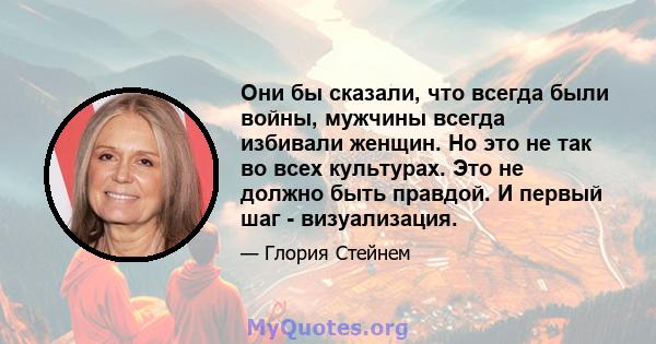 Они бы сказали, что всегда были войны, мужчины всегда избивали женщин. Но это не так во всех культурах. Это не должно быть правдой. И первый шаг - визуализация.