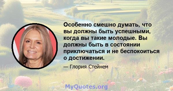 Особенно смешно думать, что вы должны быть успешными, когда вы такие молодые. Вы должны быть в состоянии приключаться и не беспокоиться о достижении.