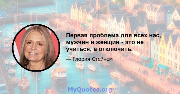 Первая проблема для всех нас, мужчин и женщин - это не учиться, а отключить.