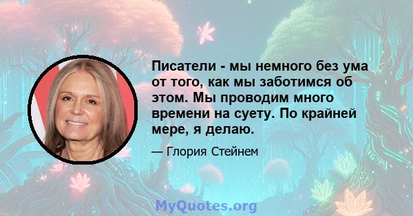 Писатели - мы немного без ума от того, как мы заботимся об этом. Мы проводим много времени на суету. По крайней мере, я делаю.