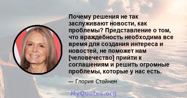 Почему решения не так заслуживают новости, как проблемы? Представление о том, что враждебность необходима все время для создания интереса и новостей, не поможет нам [человечество] прийти к соглашениям и решить огромные