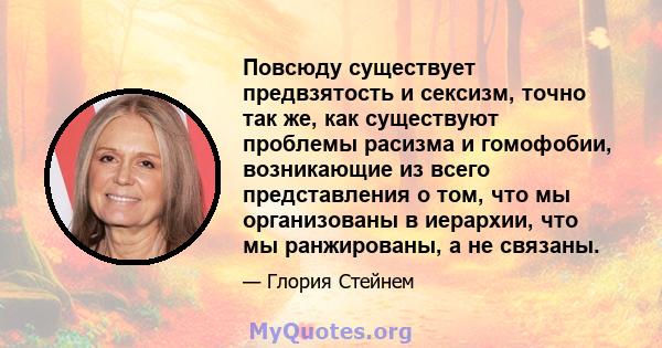 Повсюду существует предвзятость и сексизм, точно так же, как существуют проблемы расизма и гомофобии, возникающие из всего представления о том, что мы организованы в иерархии, что мы ранжированы, а не связаны.