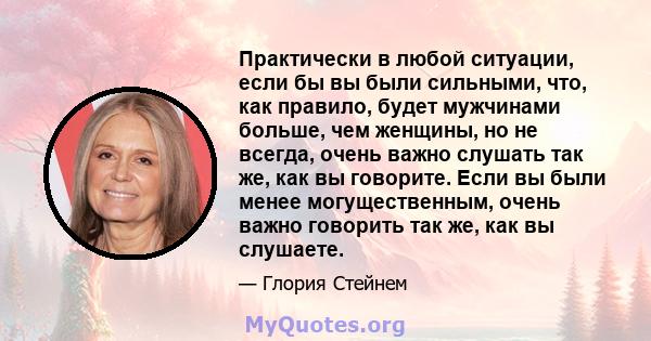 Практически в любой ситуации, если бы вы были сильными, что, как правило, будет мужчинами больше, чем женщины, но не всегда, очень важно слушать так же, как вы говорите. Если вы были менее могущественным, очень важно