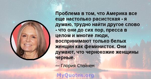 Проблема в том, что Америка все еще настолько расистская - я думаю, трудно найти другое слово - что они до сих пор, пресса в целом и многие люди, воспринимают только белых женщин как феминисток. Они думают, что