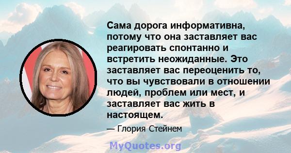 Сама дорога информативна, потому что она заставляет вас реагировать спонтанно и встретить неожиданные. Это заставляет вас переоценить то, что вы чувствовали в отношении людей, проблем или мест, и заставляет вас жить в